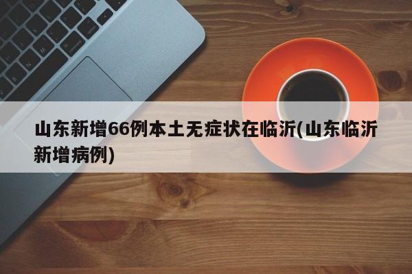 山东新增66例本土无症状在临沂(山东临沂新增病例)