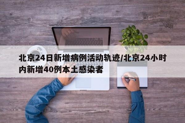 北京24日新增病例活动轨迹/北京24小时内新增40例本土感染者
