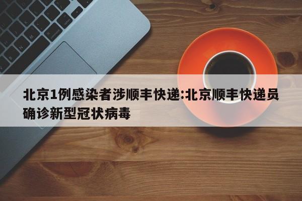 北京1例感染者涉顺丰快递:北京顺丰快递员确诊新型冠状病毒