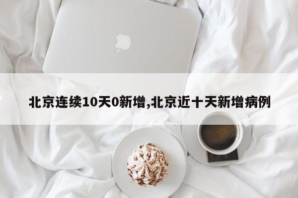 北京连续10天0新增,北京近十天新增病例