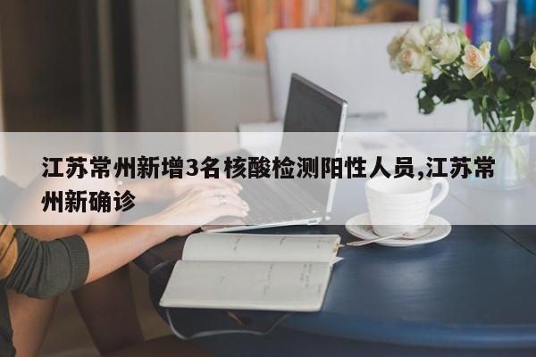 江苏常州新增3名核酸检测阳性人员,江苏常州新确诊