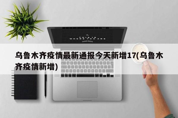 乌鲁木齐疫情最新通报今天新增17(乌鲁木齐疫情新增)