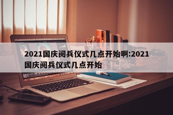 2021国庆阅兵仪式几点开始啊:2021国庆阅兵仪式几点开始