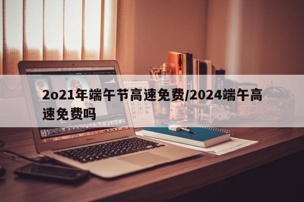 2o21年端午节高速免费/2024端午高速免费吗