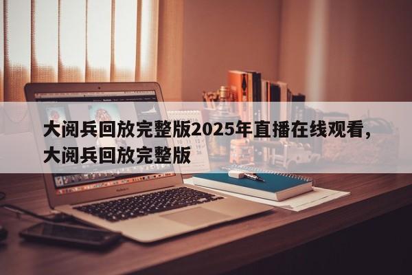 大阅兵回放完整版2025年直播在线观看,大阅兵回放完整版