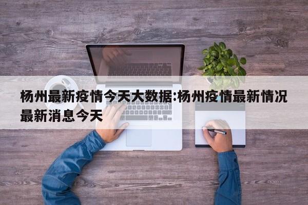 杨州最新疫情今天大数据:杨州疫情最新情况最新消息今天