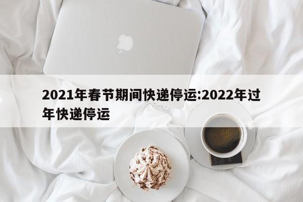 2021年春节期间快递停运:2022年过年快递停运
