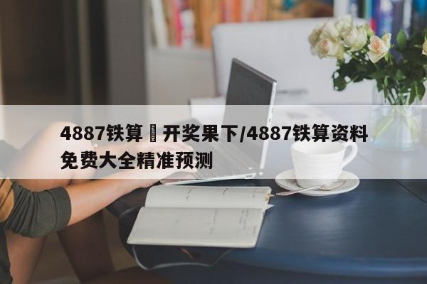 4887铁算眕开奖果下/4887铁算资料免费大全精准预测