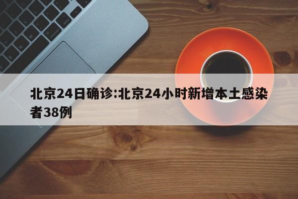 北京24日确诊:北京24小时新增本土感染者38例